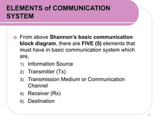  From above Shannon’s basic communication
block diagram, there are FIVE (5) elements that
must have in basic communication system which
are,
1) Information Source
2) Transmitter (Tx)
3) Transmission Medium or Communication
Channel
4) Receiver (Rx)
5) Destination
ELEMENTS of COMMUNICATION
SYSTEM
10
 