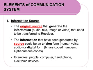 1. Information Source
• The original source that generate the
information (audio, text, image or video) that need
to be transferred to Receiver.
• The information that have been generated by
source could be an analog form (human voice,
audio) or digital form (binary coded numbers,
alphanumeric codes).
• Examples: people, computer, hand phone,
electronic devices
11
ELEMENTS of COMMUNICATION
SYSTEM
 