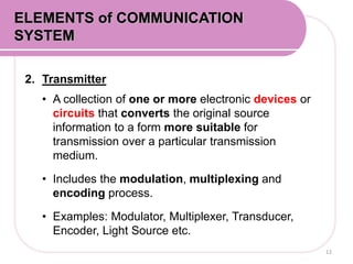 2. Transmitter
• A collection of one or more electronic devices or
circuits that converts the original source
information to a form more suitable for
transmission over a particular transmission
medium.
• Includes the modulation, multiplexing and
encoding process.
• Examples: Modulator, Multiplexer, Transducer,
Encoder, Light Source etc.
12
ELEMENTS of COMMUNICATION
SYSTEM
 