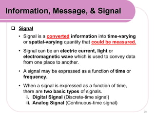  Signal
• Signal is a converted information into time-varying
or spatial-varying quantity that could be measured.
• Signal can be an electric current, light or
electromagnetic wave which is used to convey data
from one place to another.
• A signal may be expressed as a function of time or
frequency.
• When a signal is expressed as a function of time,
there are two basic types of signals.
i. Digital Signal (Discrete-time signal)
ii. Analog Signal (Continuous-time signal)
20
Information, Message, & Signal
 