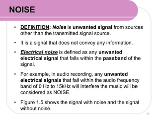 • DEFINITION: Noise is unwanted signal from sources
other than the transmitted signal source.
• It is a signal that does not convey any information.
• Electrical noise is defined as any unwanted
electrical signal that falls within the passband of the
signal.
• For example, in audio recording, any unwanted
electrical signals that fall within the audio frequency
band of 0 Hz to 15kHz will interfere the music will be
considered as NOISE.
• Figure 1.5 shows the signal with noise and the signal
without noise.
25
NOISE
 