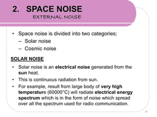 • Space noise is divided into two categories;
– Solar noise
– Cosmic noise
SOLAR NOISE
• Solar noise is an electrical noise generated from the
sun heat.
• This is continuous radiation from sun.
• For example, result from large body of very high
temperature (60000°C) will radiate electrical energy
spectrum which is in the form of noise which spread
over all the spectrum used for radio communication.
29
2. SPACE NOISE
EXTERNAL NOISE
 
