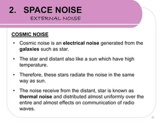 COSMIC NOISE
• Cosmic noise is an electrical noise generated from the
galaxies such as star.
• The star and distant also like a sun which have high
temperature.
• Therefore, these stars radiate the noise in the same
way as sun.
• The noise receive from the distant, star is known as
thermal noise and distributed almost uniformly over the
entire and almost effects on communication of radio
waves.
30
2. SPACE NOISE
EXTERNAL NOISE
 