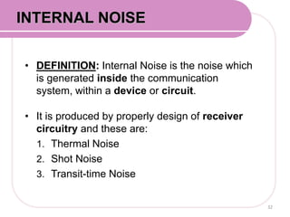 • DEFINITION: Internal Noise is the noise which
is generated inside the communication
system, within a device or circuit.
• It is produced by properly design of receiver
circuitry and these are:
1. Thermal Noise
2. Shot Noise
3. Transit-time Noise
32
INTERNAL NOISE
 