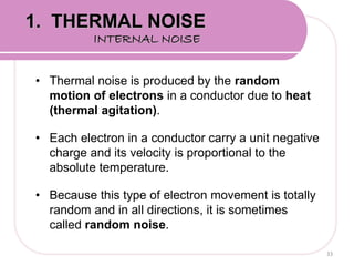 • Thermal noise is produced by the random
motion of electrons in a conductor due to heat
(thermal agitation).
• Each electron in a conductor carry a unit negative
charge and its velocity is proportional to the
absolute temperature.
• Because this type of electron movement is totally
random and in all directions, it is sometimes
called random noise.
33
1. THERMAL NOISE
INTERNAL NOISE
 