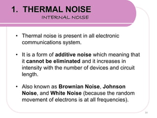• Thermal noise is present in all electronic
communications system.
• It is a form of additive noise which meaning that
it cannot be eliminated and it increases in
intensity with the number of devices and circuit
length.
• Also known as Brownian Noise, Johnson
Noise, and White Noise (because the random
movement of electrons is at all frequencies).
34
1. THERMAL NOISE
INTERNAL NOISE
 