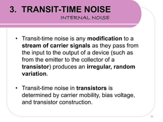 • Transit-time noise is any modification to a
stream of carrier signals as they pass from
the input to the output of a device (such as
from the emitter to the collector of a
transistor) produces an irregular, random
variation.
• Transit-time noise in transistors is
determined by carrier mobility, bias voltage,
and transistor construction.
36
3. TRANSIT-TIME NOISE
INTERNAL NOISE
 