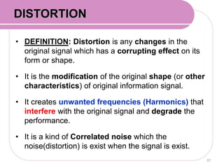 • DEFINITION: Distortion is any changes in the
original signal which has a corrupting effect on its
form or shape.
• It is the modification of the original shape (or other
characteristics) of original information signal.
• It creates unwanted frequencies (Harmonics) that
interfere with the original signal and degrade the
performance.
• It is a kind of Correlated noise which the
noise(distortion) is exist when the signal is exist.
37
DISTORTION
 