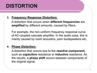 3. Frequency Response Distortion:
A distortion that occurs when different frequencies are
amplified by different amounts, caused by filters.
For example, the non-uniform frequency response curve
of AC-coupled cascade amplifier. In the audio case, this is
mainly caused by room acoustics, poor loudspeakers etc.
4. Phase Distortion:
A distortion that occurs due to the reactive component,
such as capacitive reactance or inductive reactance. As
the results, a phase shift occurs between components of
the original signal.
41
DISTORTION
 