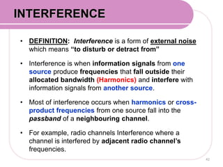 • DEFINITION: Interference is a form of external noise
which means “to disturb or detract from”
• Interference is when information signals from one
source produce frequencies that fall outside their
allocated bandwidth (Harmonics) and interfere with
information signals from another source.
• Most of interference occurs when harmonics or cross-
product frequencies from one source fall into the
passband of a neighbouring channel.
• For example, radio channels Interference where a
channel is interfered by adjacent radio channel’s
frequencies.
42
INTERFERENCE
 