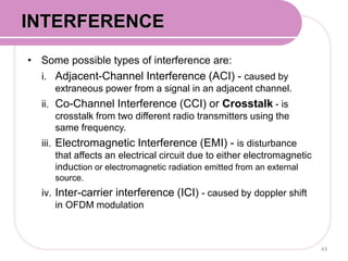 • Some possible types of interference are:
i. Adjacent-Channel Interference (ACI) - caused by
extraneous power from a signal in an adjacent channel.
ii. Co-Channel Interference (CCI) or Crosstalk - is
crosstalk from two different radio transmitters using the
same frequency.
iii. Electromagnetic Interference (EMI) - is disturbance
that affects an electrical circuit due to either electromagnetic
induction or electromagnetic radiation emitted from an external
source.
iv. Inter-carrier interference (ICI) - caused by doppler shift
in OFDM modulation
43
INTERFERENCE
 