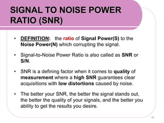 • DEFINITION: the ratio of Signal Power(S) to the
Noise Power(N) which corrupting the signal.
• Signal-to-Noise Power Ratio is also called as SNR or
S/N.
• SNR is a defining factor when it comes to quality of
measurement where a high SNR guarantees clear
acquisitions with low distortions caused by noise.
• The better your SNR, the better the signal stands out,
the better the quality of your signals, and the better you
ability to get the results you desire.
44
SIGNAL TO NOISE POWER
RATIO (SNR)
 