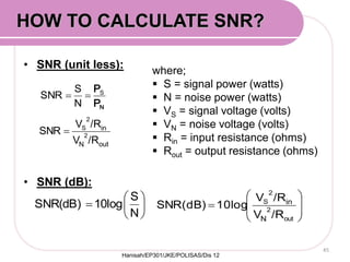 • SNR (unit less):
• SNR (dB):
45







N
S
10logSNR(dB)
where;
 S = signal power (watts)
 N = noise power (watts)
 VS = signal voltage (volts)
 VN = noise voltage (volts)
 Rin = input resistance (ohms)
 Rout = output resistance (ohms)
NP
PS

N
S
SNR









out
2
2
S
/RV
/RV
10logSNR(dB)
N
in
outN
in
/RV
/RV
SNR 2
2
S

HOW TO CALCULATE SNR?
Hanisah/EP301/JKE/POLISAS/Dis 12
 