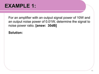 For an amplifier with an output signal power of 10W and
an output noise power of 0.01W, determine the signal to
noise power ratio. [answ: 30dB]
Solution:
46
EXAMPLE 1:
 