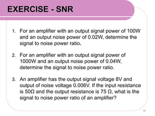 1. For an amplifier with an output signal power of 100W
and an output noise power of 0.02W, determine the
signal to noise power ratio.
2. For an amplifier with an output signal power of
1000W and an output noise power of 0.04W,
determine the signal to noise power ratio.
3. An amplifier has the output signal voltage 8V and
output of noise voltage 0.006V. If the input resistance
is 50Ω and the output resistance is 75 Ω, what is the
signal to noise power ratio of an amplifier?
48
EXERCISE - SNR
 