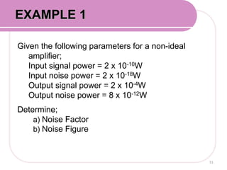 Given the following parameters for a non-ideal
amplifier;
Input signal power = 2 x 10-10W
Input noise power = 2 x 10-18W
Output signal power = 2 x 10-4W
Output noise power = 8 x 10-12W
Determine;
a) Noise Factor
b) Noise Figure
51
EXAMPLE 1
 
