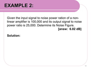 Given the input signal to noise power ration of a non-
linear amplifier is 100,000 and its output signal to noise
power ratio is 25,000. Determine its Noise Figure.
[answ: 6.02 dB]
Solution:
54
EXAMPLE 2:
 