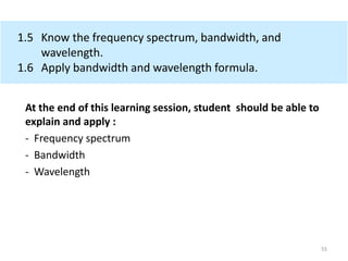 1.5 Know the frequency spectrum, bandwidth, and
wavelength.
1.6 Apply bandwidth and wavelength formula.
At the end of this learning session, student should be able to
explain and apply :
- Frequency spectrum
- Bandwidth
- Wavelength
55
 
