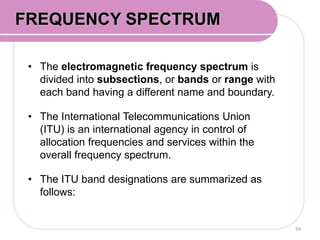 • The electromagnetic frequency spectrum is
divided into subsections, or bands or range with
each band having a different name and boundary.
• The International Telecommunications Union
(ITU) is an international agency in control of
allocation frequencies and services within the
overall frequency spectrum.
• The ITU band designations are summarized as
follows:
59
FREQUENCY SPECTRUM
 