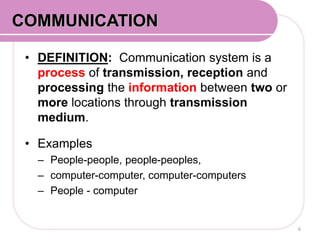 • DEFINITION: Communication system is a
process of transmission, reception and
processing the information between two or
more locations through transmission
medium.
• Examples
– People-people, people-peoples,
– computer-computer, computer-computers
– People - computer
6
COMMUNICATION
 