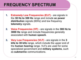 1. Extremely Low Frequencies (ELF) - are signals in
the 30 Hz to 300 Hz range and include ac power
distribution signals (60Hz) and low frequency
telemetry signals.
2. Voice Frequencies (VF) - are signals in the 300 Hz to
3000 Hz range and include frequencies generally
associated with human speech.
3. Very Low Frequencies (VLF) - are signals in the 3
kHz to 30 kHz range, which include the upper end of
the human hearing range. VLFs are used for some
specialized government and military systems, such
as submarine communications.
60
FREQUENCY SPECTRUM
 