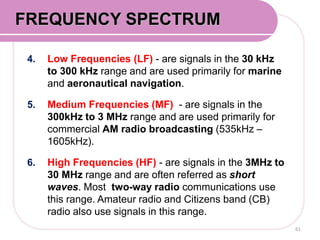 4. Low Frequencies (LF) - are signals in the 30 kHz
to 300 kHz range and are used primarily for marine
and aeronautical navigation.
5. Medium Frequencies (MF) - are signals in the
300kHz to 3 MHz range and are used primarily for
commercial AM radio broadcasting (535kHz –
1605kHz).
6. High Frequencies (HF) - are signals in the 3MHz to
30 MHz range and are often referred as short
waves. Most two-way radio communications use
this range. Amateur radio and Citizens band (CB)
radio also use signals in this range.
61
FREQUENCY SPECTRUM
 