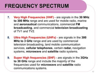 7. Very High Frequencies (VHF) - are signals in the 30 MHz
to 300 MHz range and are used for mobile radio, marine
and aeronautical communications, commercial FM
broadcasting, and commercial television broadcasting
of TV1 and TV2.
8. Ultra High Frequencies (UHFs) - are signals in the 300
MHz to 3 GHz range and are used by commercial
television broadcasting, land mobile communication
services, cellular telephones, certain radar, navigation
systems, microwave and satellite radio systems.
9. Super High frequencies (SHF) - are signals in the 3GHz
to 30 GHz range and include the majority of the
frequencies used for microwave and satellite radio
communications systems.
62
FREQUENCY SPECTRUM
 