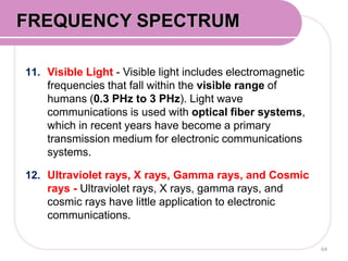 11. Visible Light - Visible light includes electromagnetic
frequencies that fall within the visible range of
humans (0.3 PHz to 3 PHz). Light wave
communications is used with optical fiber systems,
which in recent years have become a primary
transmission medium for electronic communications
systems.
12. Ultraviolet rays, X rays, Gamma rays, and Cosmic
rays - Ultraviolet rays, X rays, gamma rays, and
cosmic rays have little application to electronic
communications.
64
FREQUENCY SPECTRUM
 