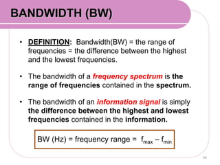 • DEFINITION: Bandwidth(BW) = the range of
frequencies = the difference between the highest
and the lowest frequencies.
• The bandwidth of a frequency spectrum is the
range of frequencies contained in the spectrum.
• The bandwidth of an information signal is simply
the difference between the highest and lowest
frequencies contained in the information.
66
BANDWIDTH (BW)
BW (Hz) = frequency range = fmax – fmin
 