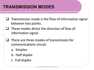TRANSMISSION MODES
 Transmission mode is the flow of information signal
between two points.
 These modes direct the direction of flow of
information signal.
 There are three modes of transmission for
communications circuit:
a. Simplex
b. Half duplex
c. Full duplex
Hanisah/ep301/jke/polisas/dis'11
 