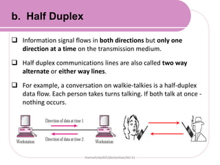  Information signal flows in both directions but only one
direction at a time on the transmission medium.
 Half duplex communications lines are also called two way
alternate or either way lines.
 For example, a conversation on walkie-talkies is a half-duplex
data flow. Each person takes turns talking. If both talk at once -
nothing occurs.
Hanisah/ep301/jke/polisas/dis'11
b. Half Duplex
 