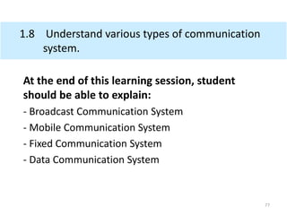 1.8 Understand various types of communication
system.
At the end of this learning session, student
should be able to explain:
- Broadcast Communication System
- Mobile Communication System
- Fixed Communication System
- Data Communication System
77
 