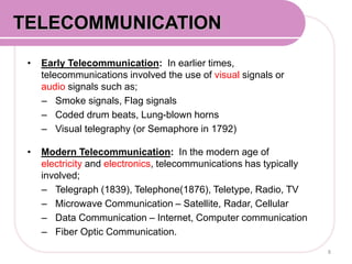 • Early Telecommunication: In earlier times,
telecommunications involved the use of visual signals or
audio signals such as;
– Smoke signals, Flag signals
– Coded drum beats, Lung-blown horns
– Visual telegraphy (or Semaphore in 1792)
• Modern Telecommunication: In the modern age of
electricity and electronics, telecommunications has typically
involved;
– Telegraph (1839), Telephone(1876), Teletype, Radio, TV
– Microwave Communication – Satellite, Radar, Cellular
– Data Communication – Internet, Computer communication
– Fiber Optic Communication.
8
COMMUNICATION SYSTEMTELECOMMUNICATION
 