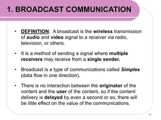 • DEFINITION: A broadcast is the wireless transmission
of audio and video signal to a receiver via radio,
television, or others.
• It is a method of sending a signal where multiple
receivers may receive from a single sender.
• Broadcast is a type of communications called Simplex
(data flow in one direction).
• There is no interaction between the originator of the
content and the user of the content, so if the content
delivery is delayed by even a second or so, there will
be little effect on the value of the communications.
80
1. BROADCAST COMMUNICATION
 