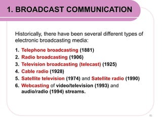 Historically, there have been several different types of
electronic broadcasting media:
1. Telephone broadcasting (1881)
2. Radio broadcasting (1906)
3. Television broadcasting (telecast) (1925)
4. Cable radio (1928)
5. Satellite television (1974) and Satellite radio (1990)
6. Webcasting of video/television (1993) and
audio/radio (1994) streams.
81
1. BROADCAST COMMUNICATION
 