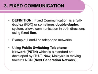 • DEFINITION: Fixed Communication is a full-
duplex (FDX) or sometimes double-duplex
system, allows communication in both directions
using fixed line.
• Example: Land-line telephone networks
• Using Public Switching Telephone
Network (PSTN) which is a standard set
developed by ITU-T. Now, Malaysia is moving
towards NGN (Next Generation Network).
86
3. FIXED COMMUNICATION
 