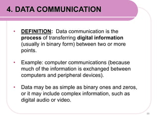 • DEFINITION: Data communication is the
process of transferring digital information
(usually in binary form) between two or more
points.
• Example: computer communications (because
much of the information is exchanged between
computers and peripheral devices).
• Data may be as simple as binary ones and zeros,
or it may include complex information, such as
digital audio or video.
88
4. DATA COMMUNICATION
 