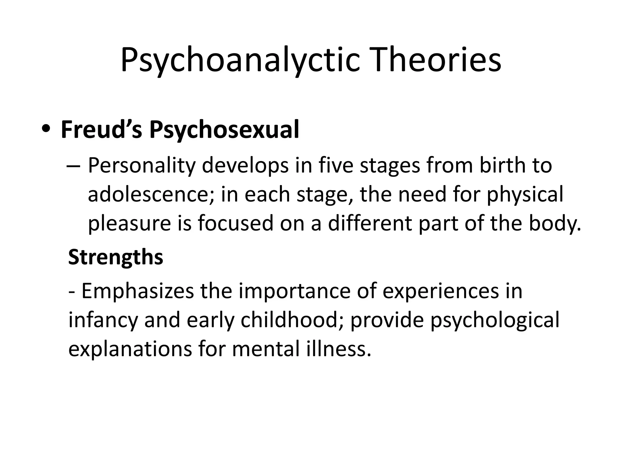 Psychoanalyctic Theories
• Freud’s Psychosexual
– Personality develops in five stages from birth to
adolescence; in each stage, the need for physical
pleasure is focused on a different part of the body.
Strengths
- Emphasizes the importance of experiences in
infancy and early childhood; provide psychological
explanations for mental illness.
 