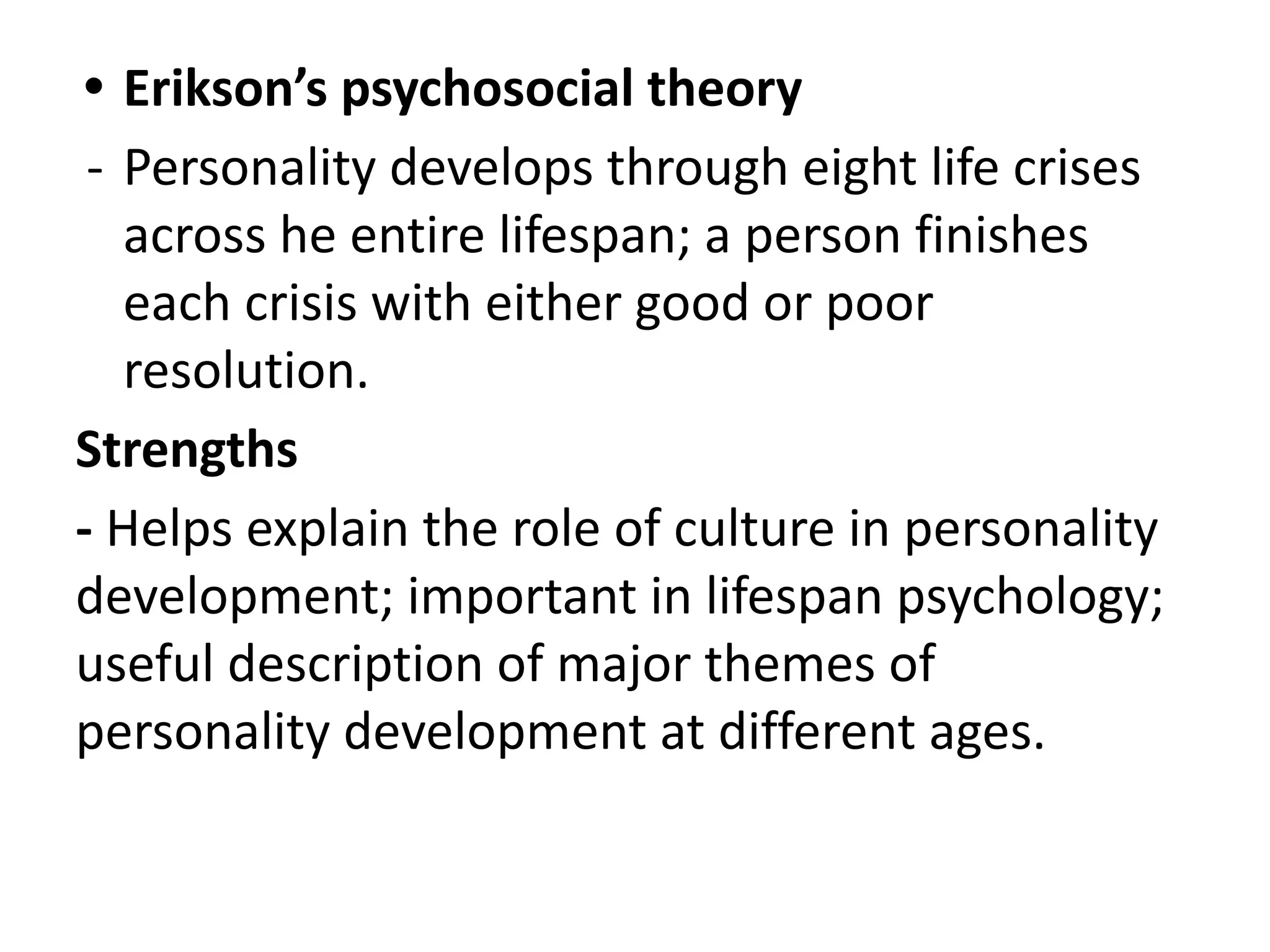 • Erikson’s psychosocial theory
- Personality develops through eight life crises
across he entire lifespan; a person finishes
each crisis with either good or poor
resolution.
Strengths
- Helps explain the role of culture in personality
development; important in lifespan psychology;
useful description of major themes of
personality development at different ages.
 