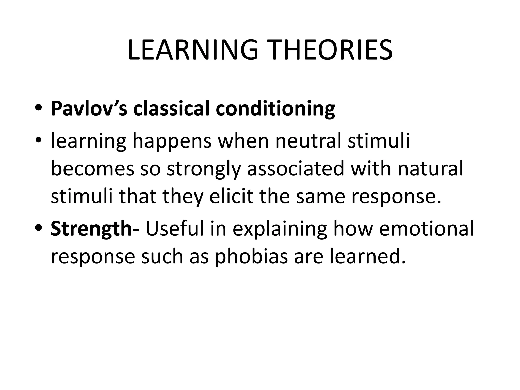 LEARNING THEORIES
• Pavlov’s classical conditioning
• learning happens when neutral stimuli
becomes so strongly associated with natural
stimuli that they elicit the same response.
• Strength- Useful in explaining how emotional
response such as phobias are learned.
 