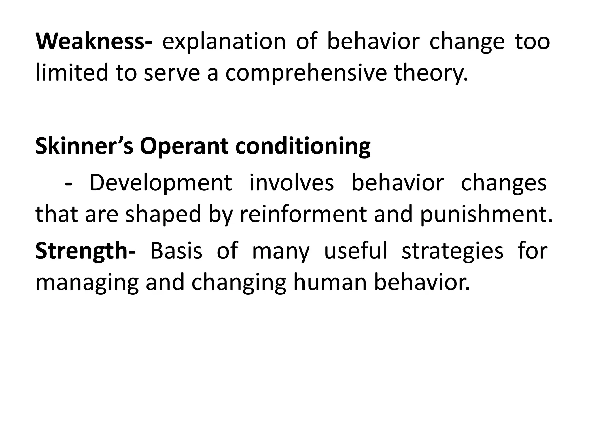 Weakness- explanation of behavior change too
limited to serve a comprehensive theory.
Skinner’s Operant conditioning
- Development involves behavior changes
that are shaped by reinforment and punishment.
Strength- Basis of many useful strategies for
managing and changing human behavior.
 