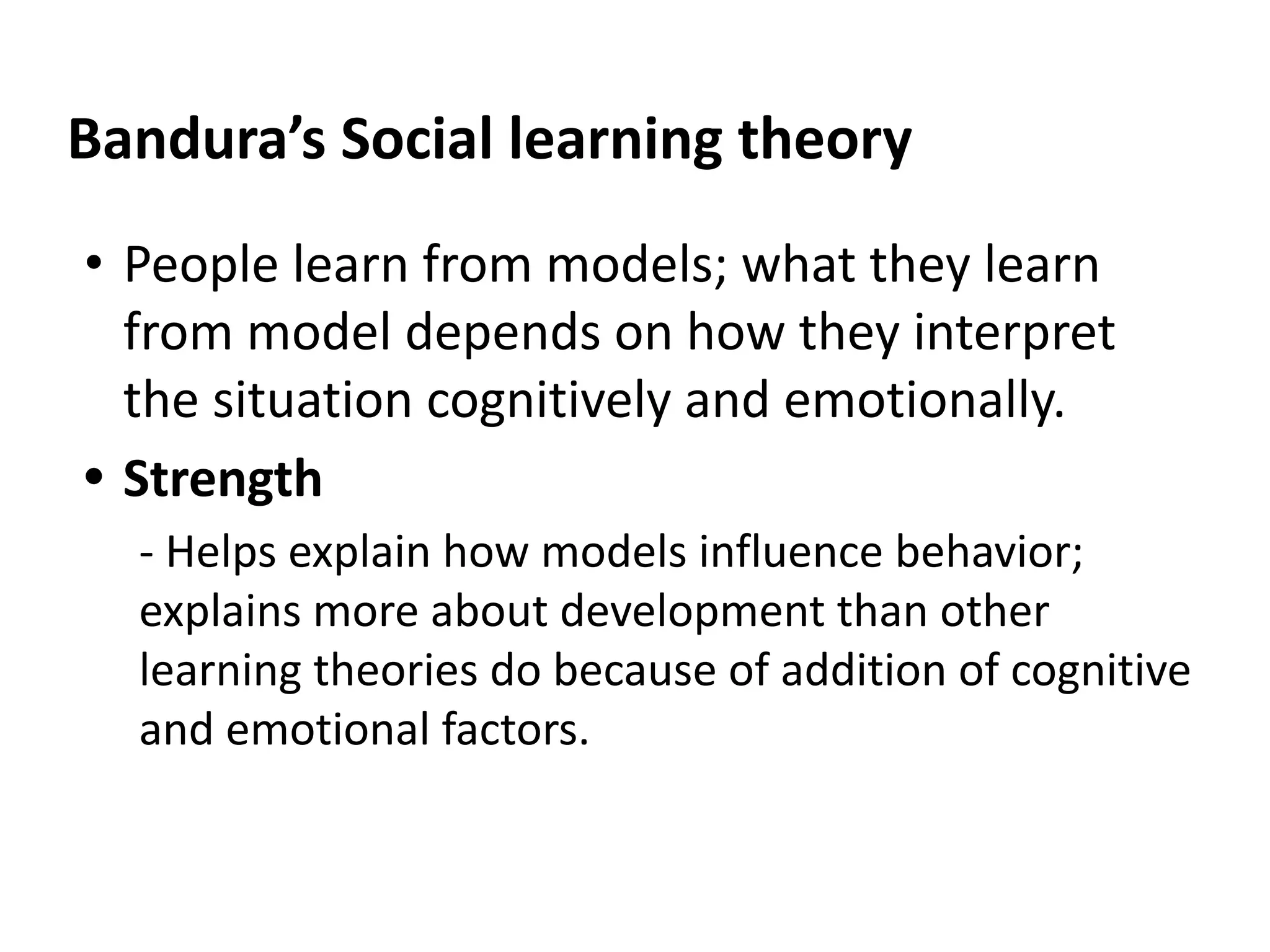 Bandura’s Social learning theory
• People learn from models; what they learn
from model depends on how they interpret
the situation cognitively and emotionally.
• Strength
- Helps explain how models influence behavior;
explains more about development than other
learning theories do because of addition of cognitive
and emotional factors.
 