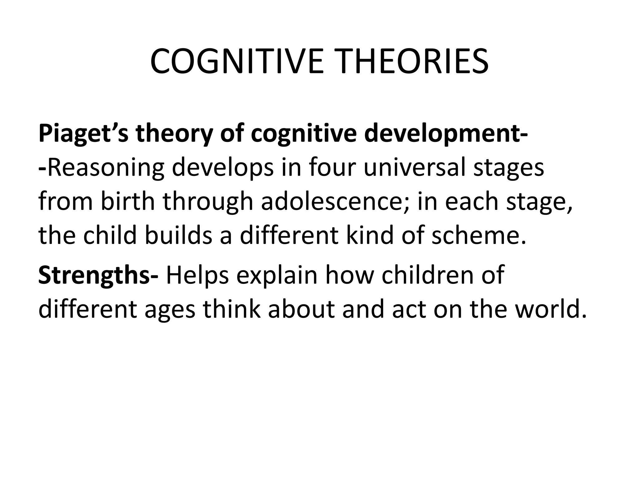 COGNITIVE THEORIES
Piaget’s theory of cognitive development-
-Reasoning develops in four universal stages
from birth through adolescence; in each stage,
the child builds a different kind of scheme.
Strengths- Helps explain how children of
different ages think about and act on the world.
 