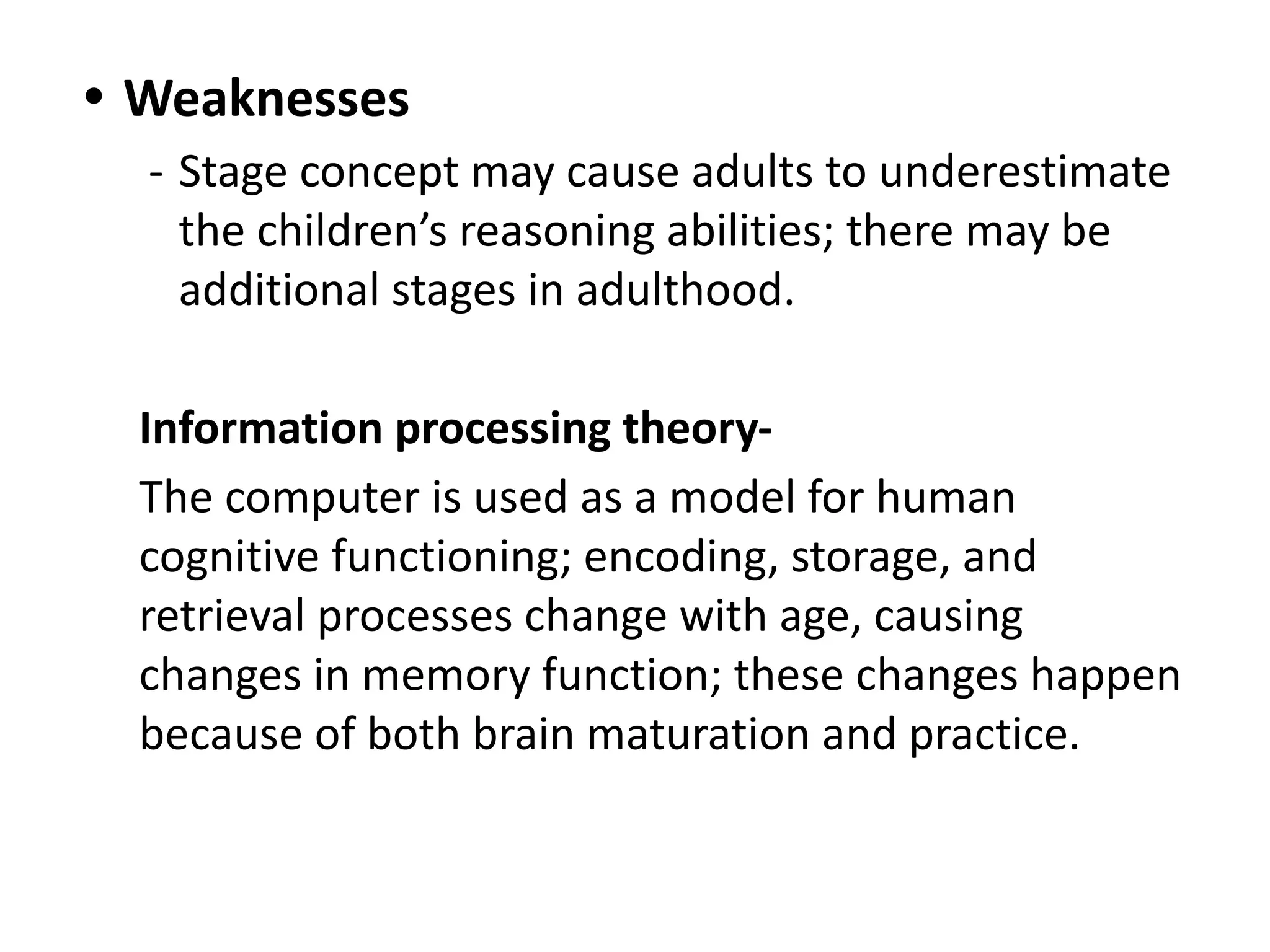 • Weaknesses
- Stage concept may cause adults to underestimate
the children’s reasoning abilities; there may be
additional stages in adulthood.
Information processing theory-
The computer is used as a model for human
cognitive functioning; encoding, storage, and
retrieval processes change with age, causing
changes in memory function; these changes happen
because of both brain maturation and practice.
 