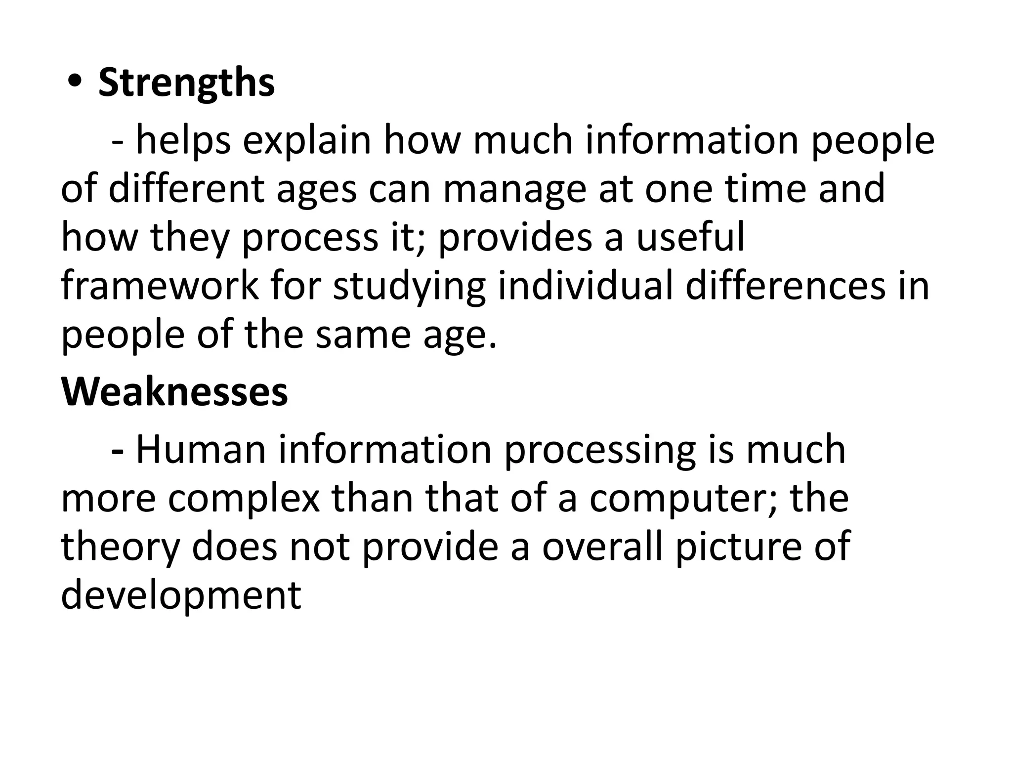 • Strengths
- helps explain how much information people
of different ages can manage at one time and
how they process it; provides a useful
framework for studying individual differences in
people of the same age.
Weaknesses
- Human information processing is much
more complex than that of a computer; the
theory does not provide a overall picture of
development
 