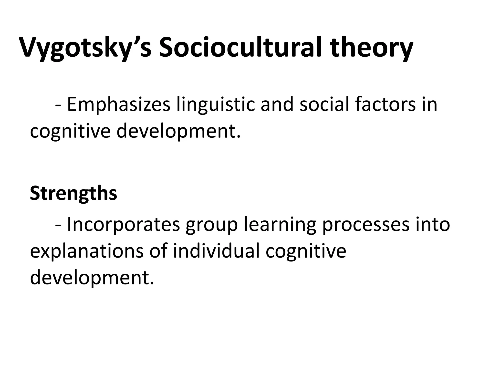 Vygotsky’s Sociocultural theory
- Emphasizes linguistic and social factors in
cognitive development.
Strengths
- Incorporates group learning processes into
explanations of individual cognitive
development.
 