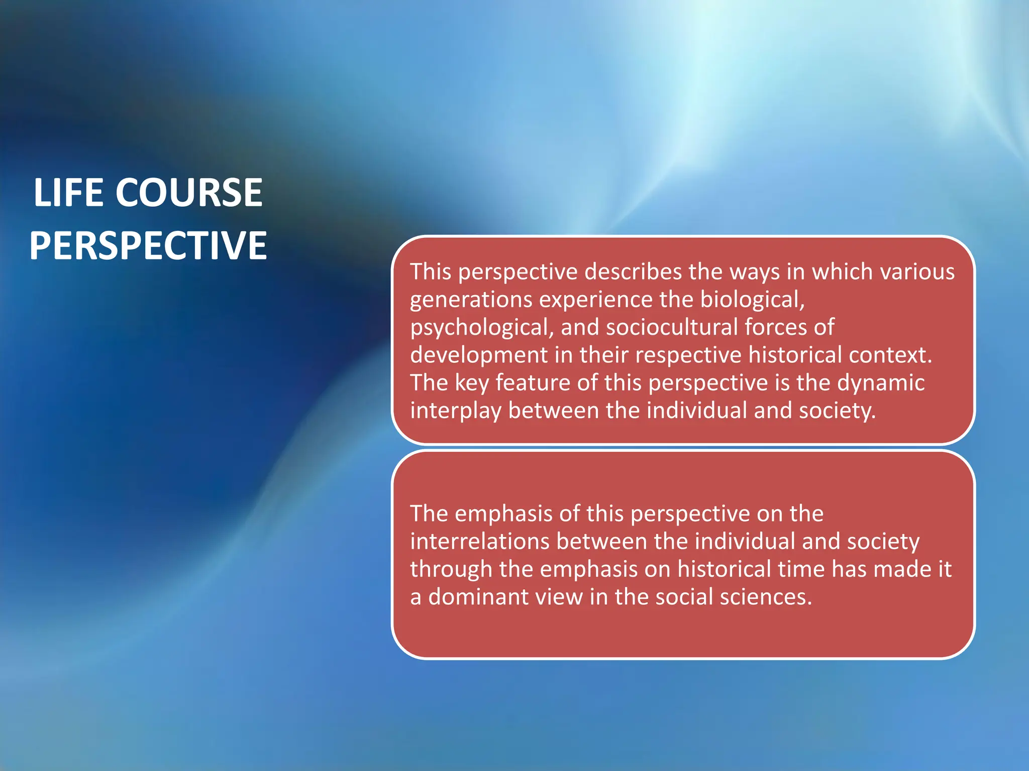 LIFE COURSE
PERSPECTIVE This perspective describes the ways in which various
generations experience the biological,
psychological, and sociocultural forces of
development in their respective historical context.
The key feature of this perspective is the dynamic
interplay between the individual and society.
The emphasis of this perspective on the
interrelations between the individual and society
through the emphasis on historical time has made it
a dominant view in the social sciences.
 