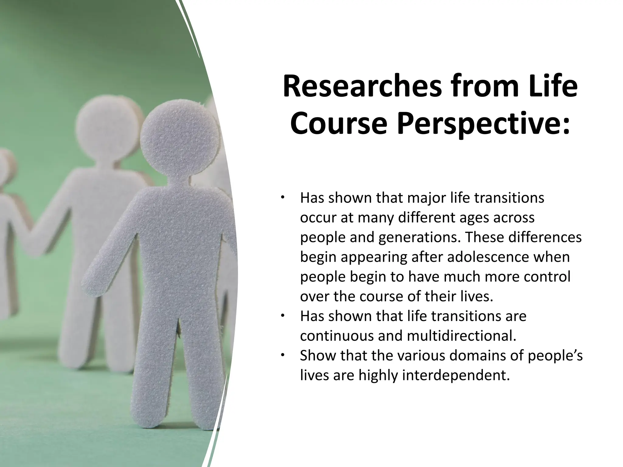 Researches from Life
Course Perspective:
∙ Has shown that major life transitions
occur at many different ages across
people and generations. These differences
begin appearing after adolescence when
people begin to have much more control
over the course of their lives.
∙ Has shown that life transitions are
continuous and multidirectional.
∙ Show that the various domains of people’s
lives are highly interdependent.
 