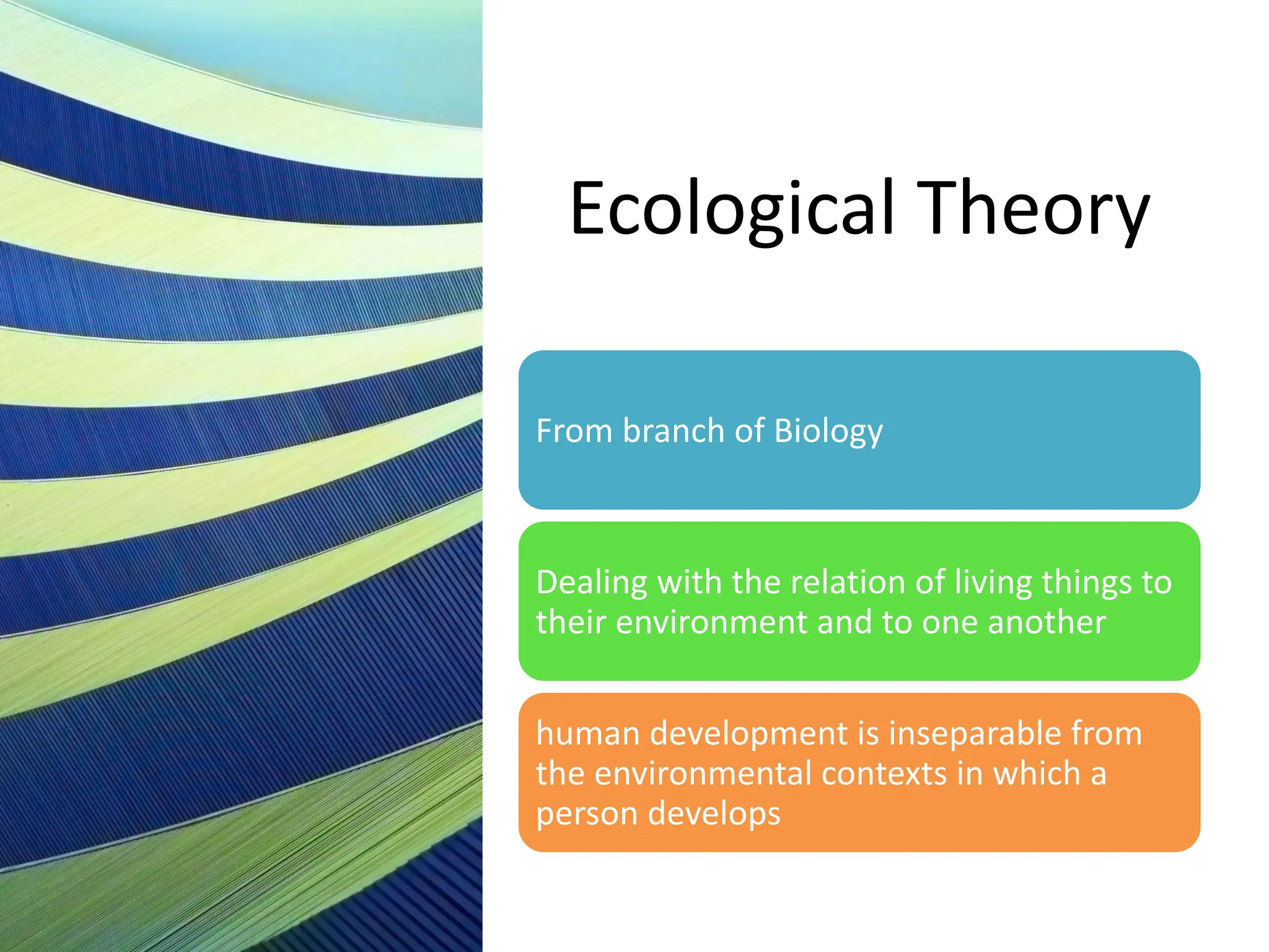 Ecological Theory
From branch of Biology
Dealing with the relation of living things to
their environment and to one another
human development is inseparable from
the environmental contexts in which a
person develops
 