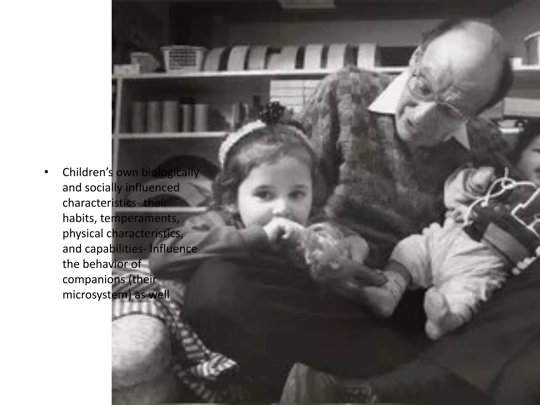 • Children’s own biologically
and socially influenced
characteristics- their
habits, temperaments,
physical characteristics,
and capabilities- influence
the behavior of
companions (their
microsystem) as well
 